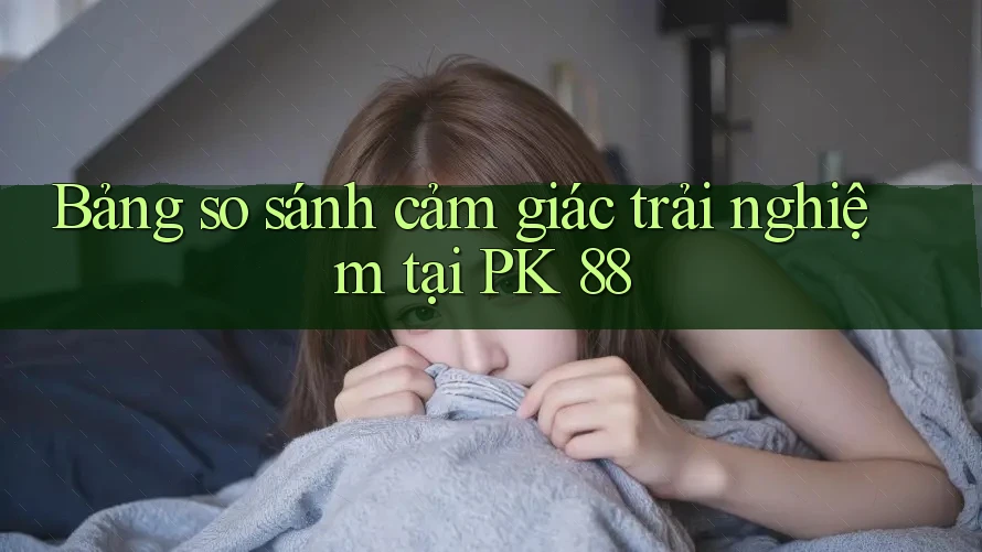 Bảng so sánh cảm giác trải nghiệm tại PK 88