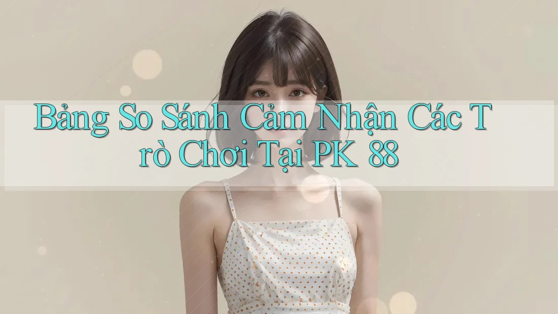 Bảng So Sánh Cảm Nhận Các Trò Chơi Tại PK 88