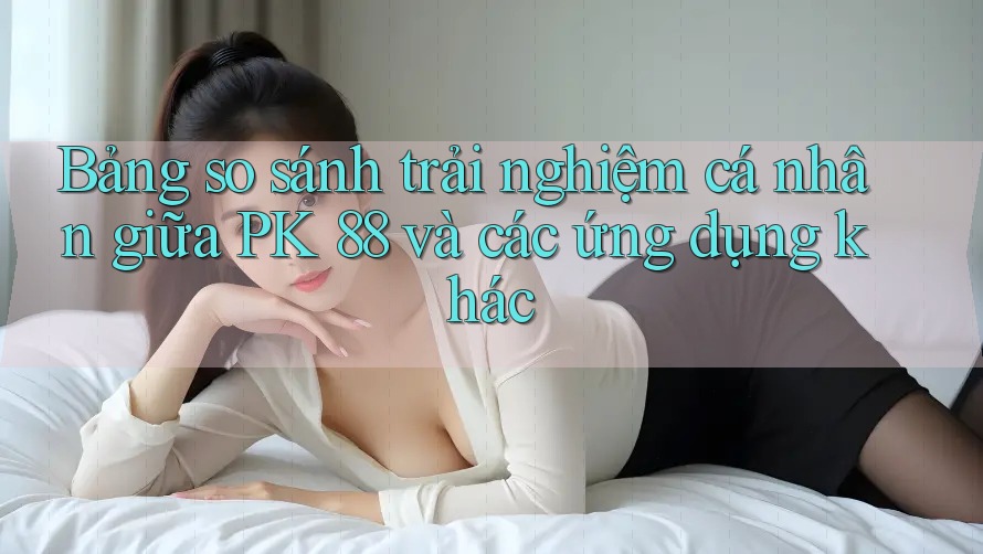 Bảng so sánh trải nghiệm cá nhân giữa PK 88 và các ứng dụng khác