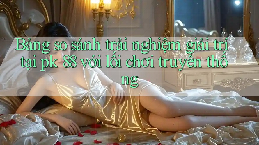 Bảng so sánh trải nghiệm giải trí tại pk 88 với lối chơi truyền thống