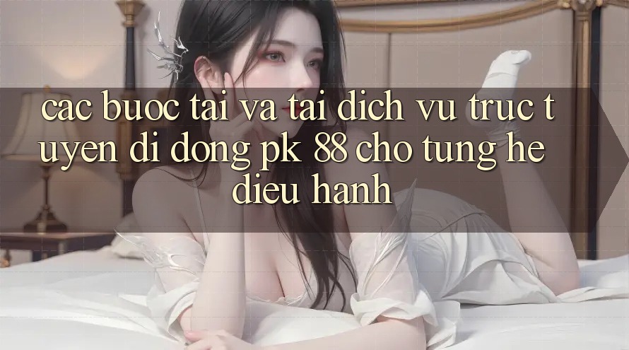 Các bước Tải Và Tải Dịch vụ trực tuyến di động PK 88 Cho Từng Hệ Điều Hành