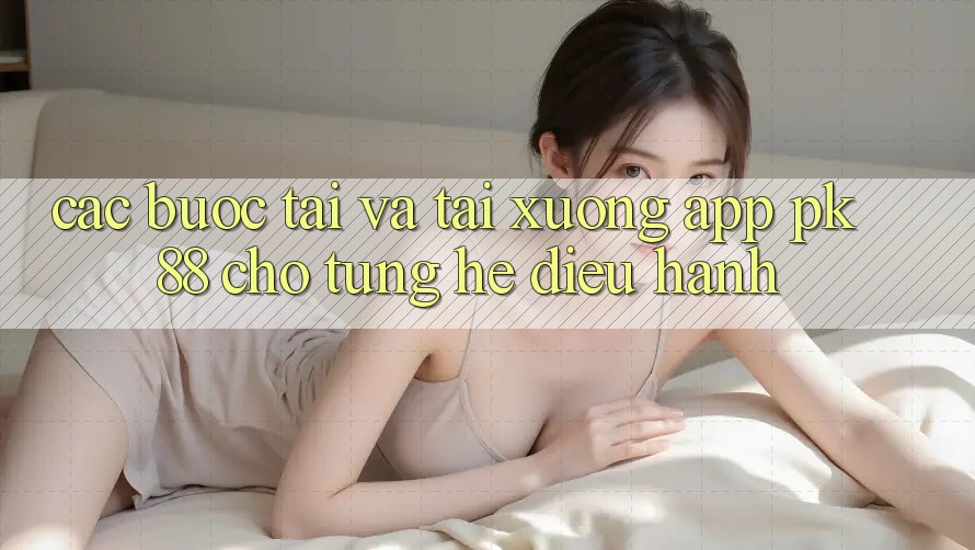 Các bước Tải Và Tải xuống App PK 88 Cho Từng Hệ Điều Hành