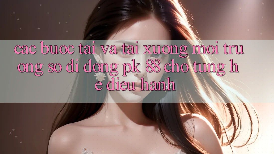 Các bước Tải Và Tải xuống Môi trường số di động PK 88 Cho Từng Hệ Điều Hành