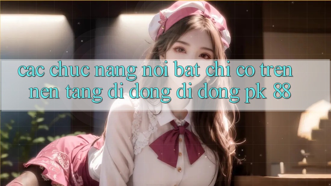 Các Chức năng Nổi Bật Chỉ Có Trên Nền tảng di động Di Động PK 88
