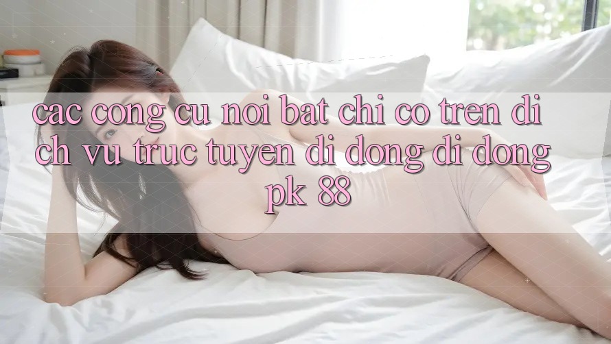 Các Công cụ Nổi Bật Chỉ Có Trên Dịch vụ trực tuyến di động Di Động PK 88