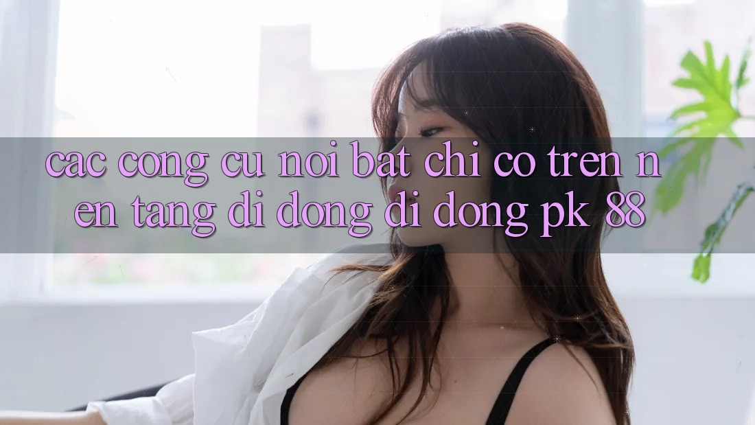 Các Công cụ Nổi Bật Chỉ Có Trên Nền tảng di động Di Động PK 88