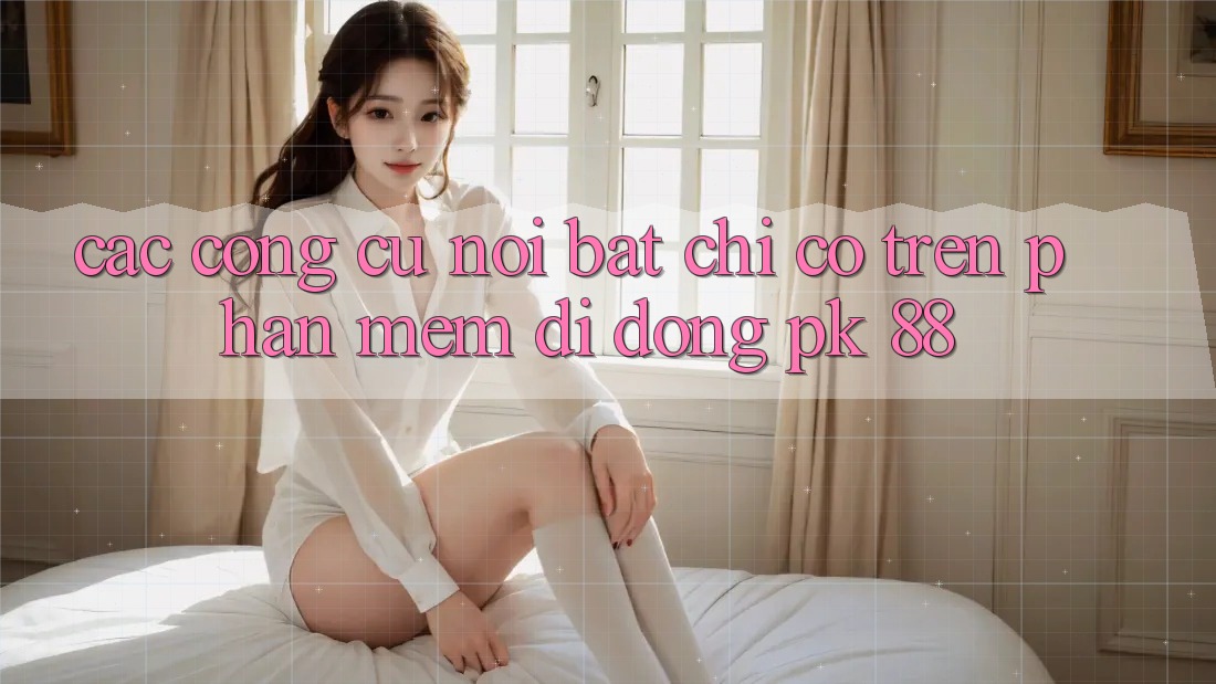 Các Công cụ Nổi Bật Chỉ Có Trên Phần mềm Di Động PK 88