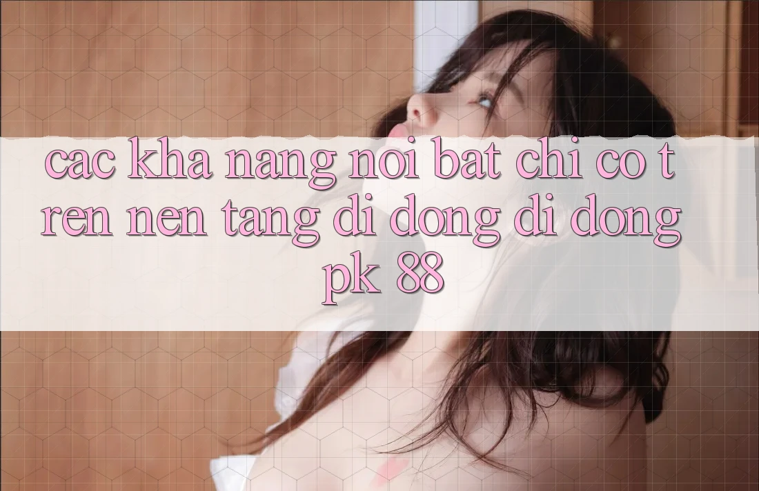 Các Khả năng Nổi Bật Chỉ Có Trên Nền tảng di động Di Động PK 88