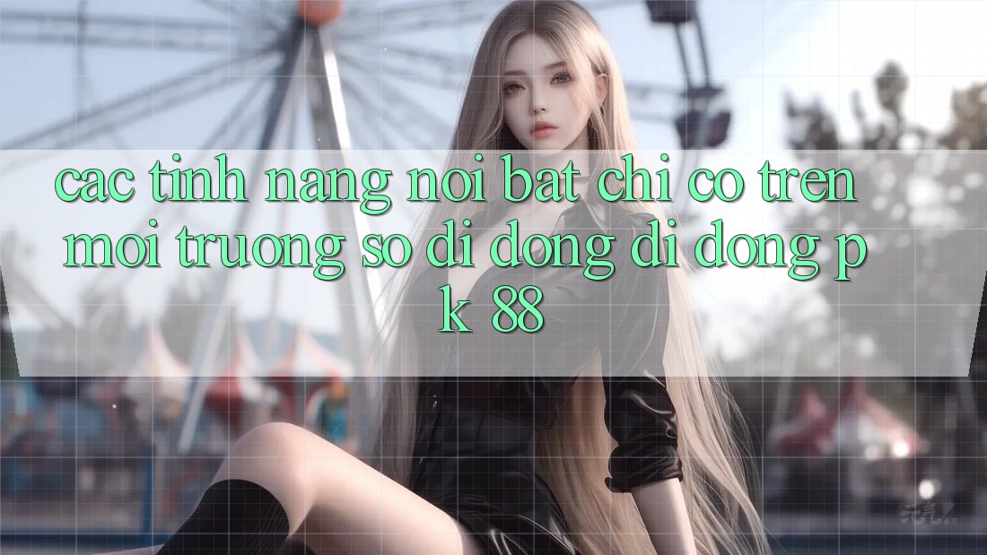 Các Tính Năng Nổi Bật Chỉ Có Trên Môi trường số di động Di Động PK 88