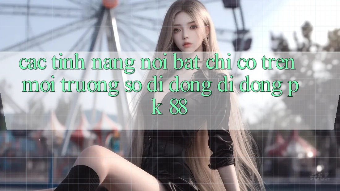 Các Tính Năng Nổi Bật Chỉ Có Trên Môi trường số di động Di Động PK 88