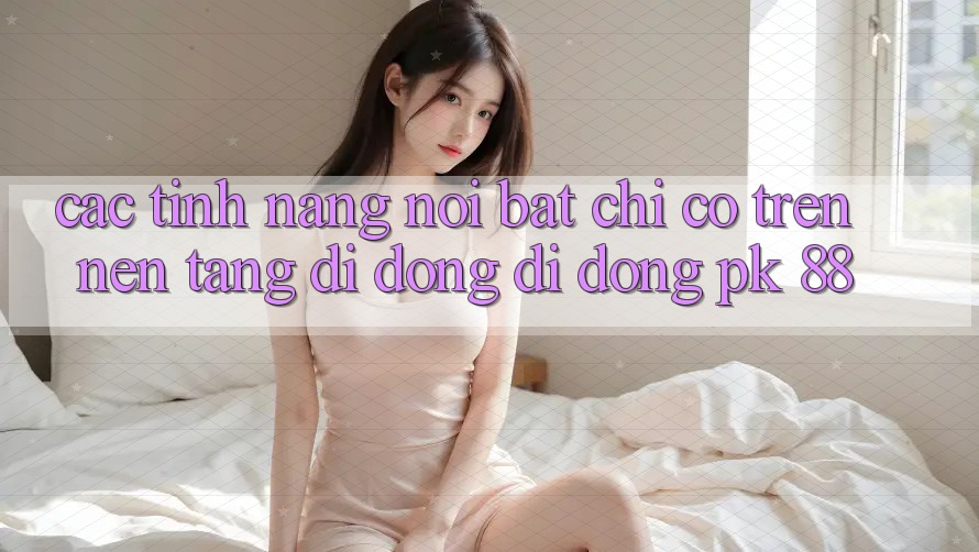 Các Tính Năng Nổi Bật Chỉ Có Trên Nền tảng di động Di Động PK 88