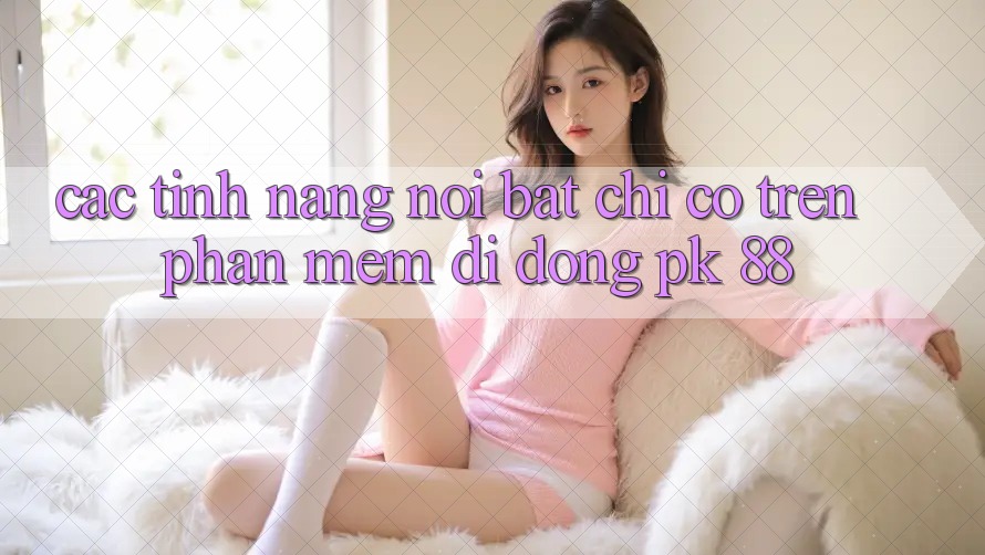 Các Tính Năng Nổi Bật Chỉ Có Trên Phần mềm Di Động PK 88