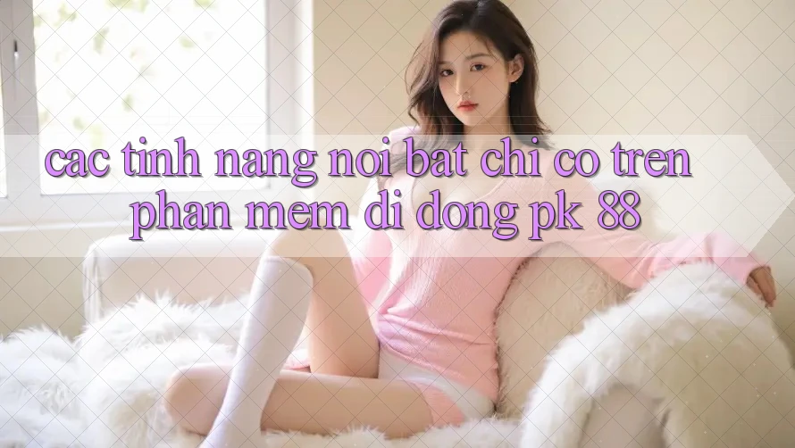 Các Tính Năng Nổi Bật Chỉ Có Trên Phần mềm Di Động PK 88