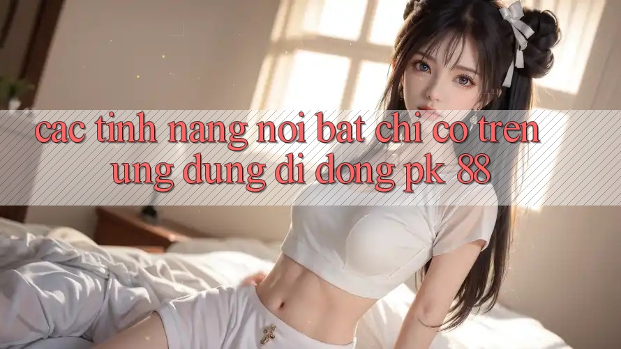 Các Tính Năng Nổi Bật Chỉ Có Trên Ứng Dụng Di Động PK 88