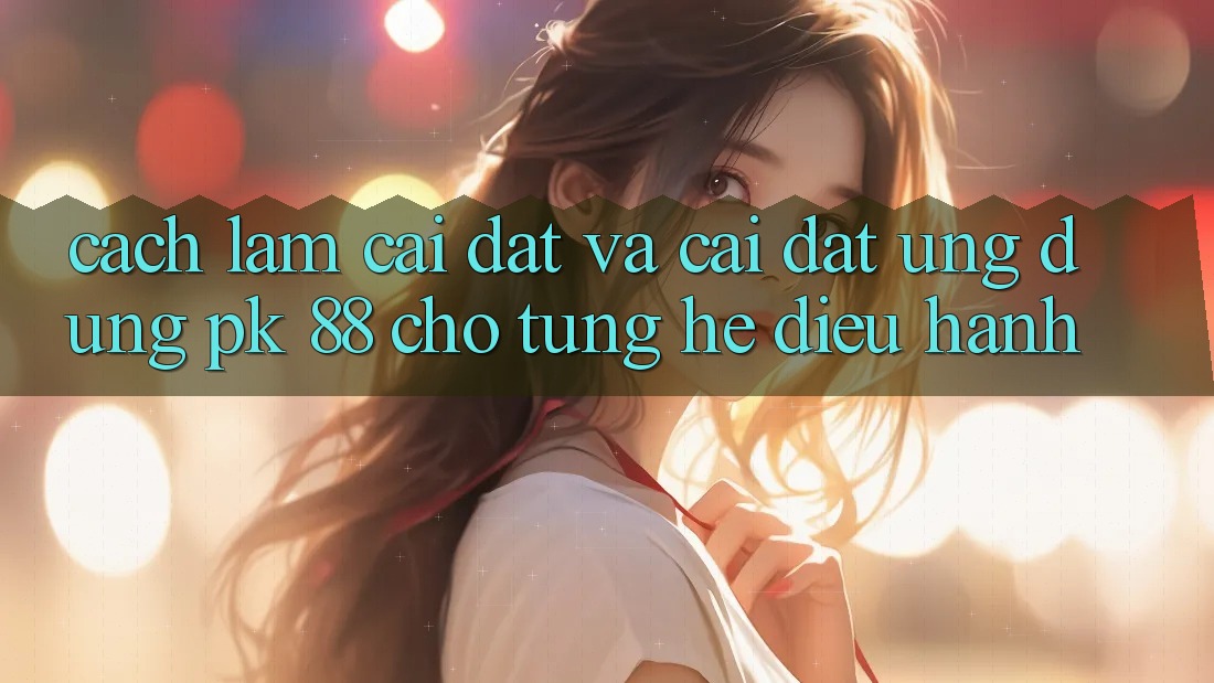 Cách làm Cài đặt Và Cài Đặt Ứng Dụng PK 88 Cho Từng Hệ Điều Hành