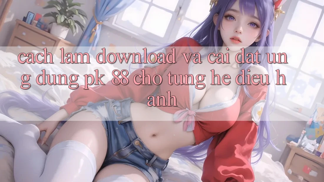 Cách làm Download Và Cài Đặt Ứng Dụng PK 88 Cho Từng Hệ Điều Hành