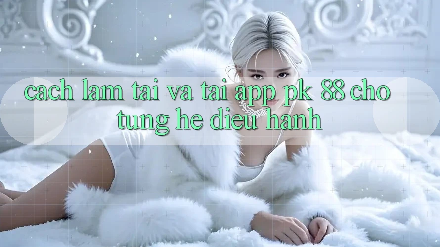 Cách làm Tải Và Tải App PK 88 Cho Từng Hệ Điều Hành