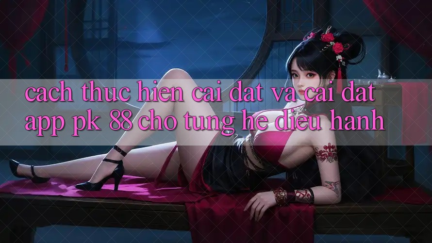 Cách thực hiện Cài đặt Và Cài Đặt App PK 88 Cho Từng Hệ Điều Hành