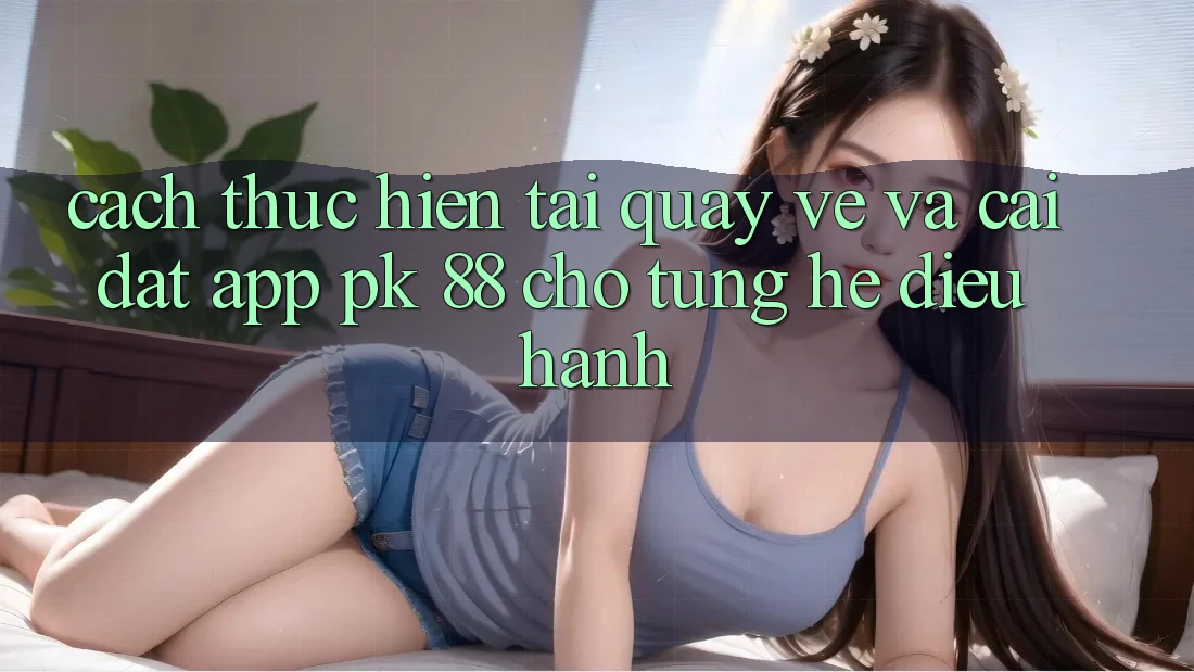 Cách thực hiện Tải quay về Và Cài Đặt App PK 88 Cho Từng Hệ Điều Hành