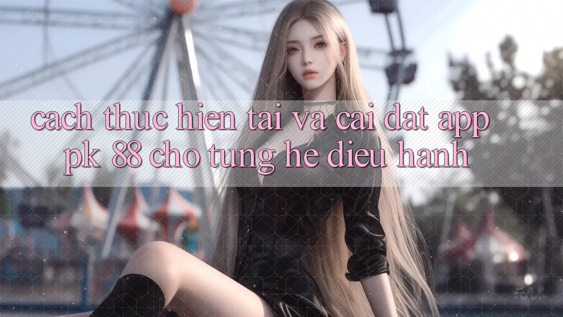 Cách thực hiện Tải Và Cài Đặt App PK 88 Cho Từng Hệ Điều Hành