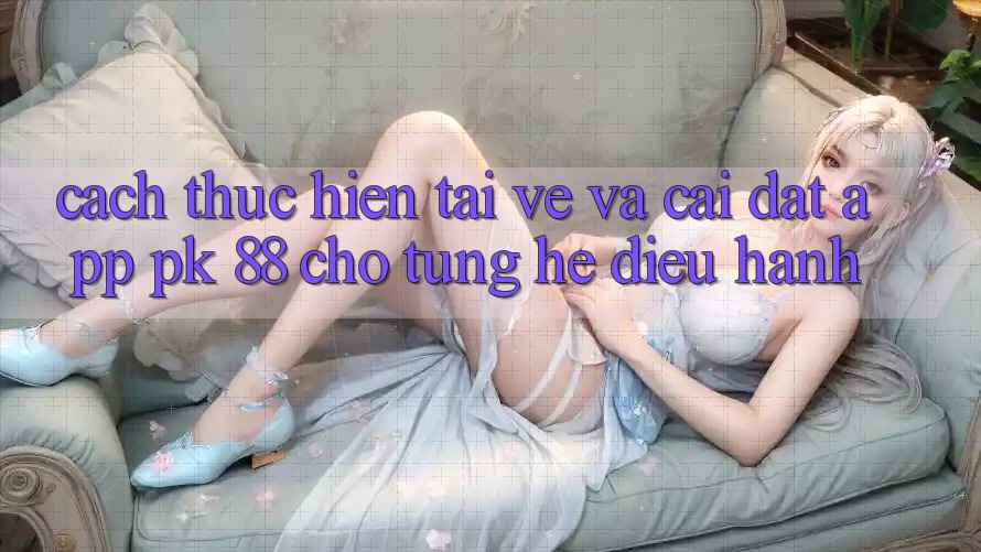 Cách thực hiện Tải về Và Cài Đặt App PK 88 Cho Từng Hệ Điều Hành