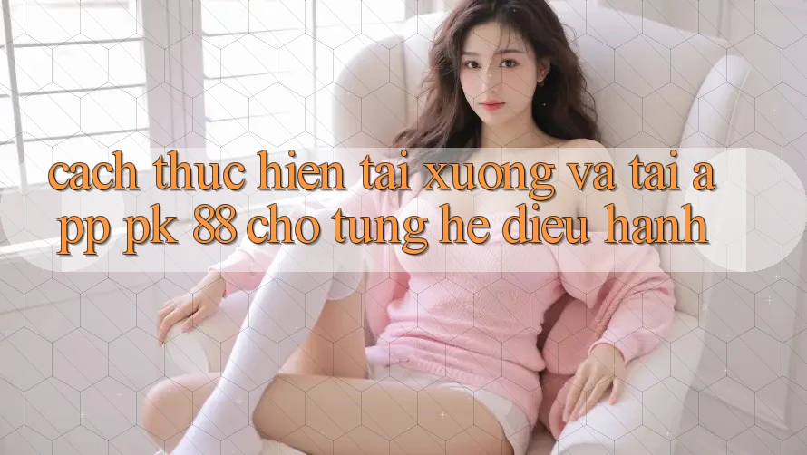 Cách thực hiện Tải xuống Và Tải App PK 88 Cho Từng Hệ Điều Hành