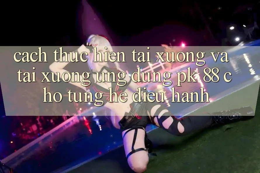 Cách thực hiện Tải xuống Và Tải xuống Ứng Dụng PK 88 Cho Từng Hệ Điều Hành