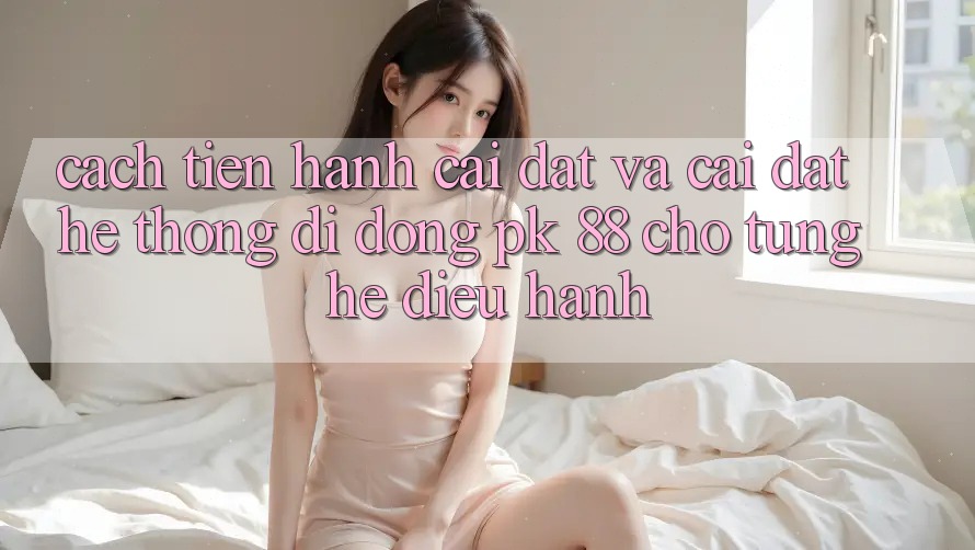 Cách tiến hành Cài đặt Và Cài Đặt Hệ thống di động PK 88 Cho Từng Hệ Điều Hành