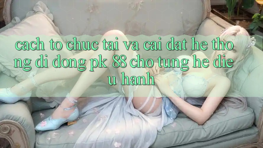 Cách tổ chức Tải Và Cài Đặt Hệ thống di động PK 88 Cho Từng Hệ Điều Hành