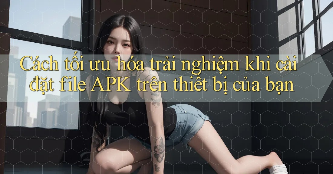 Cách tối ưu hóa trải nghiệm khi cài đặt file APK trên thiết bị của bạn