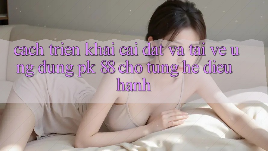 Cách triển khai Cài đặt Và Tải về Ứng Dụng PK 88 Cho Từng Hệ Điều Hành