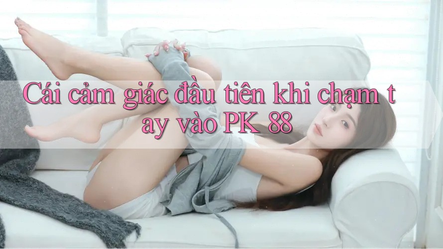 Cái cảm giác đầu tiên khi chạm tay vào PK 88