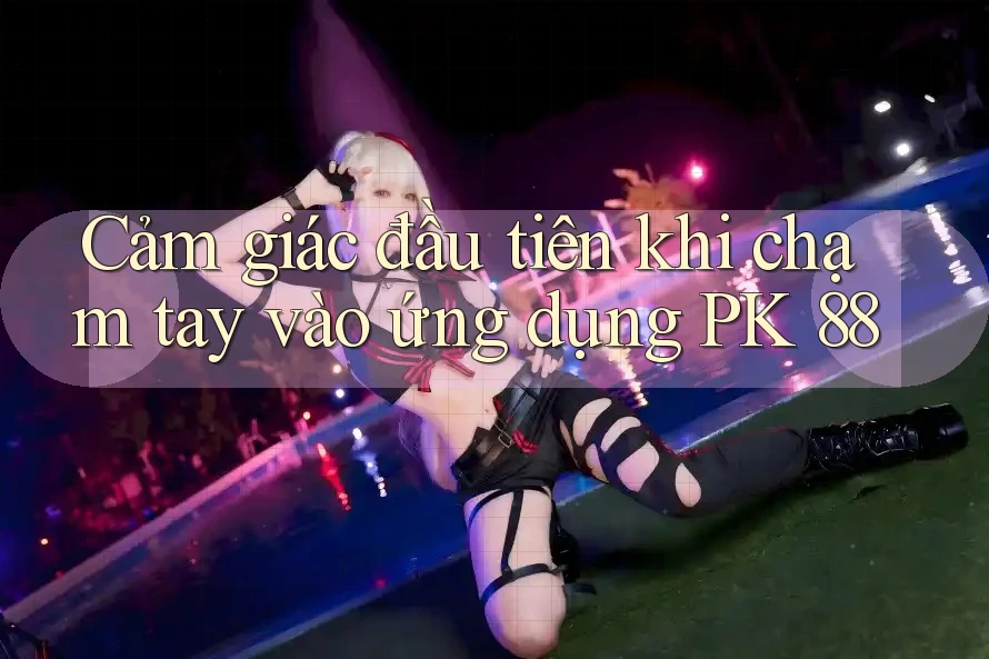 Cảm giác đầu tiên khi chạm tay vào ứng dụng PK 88