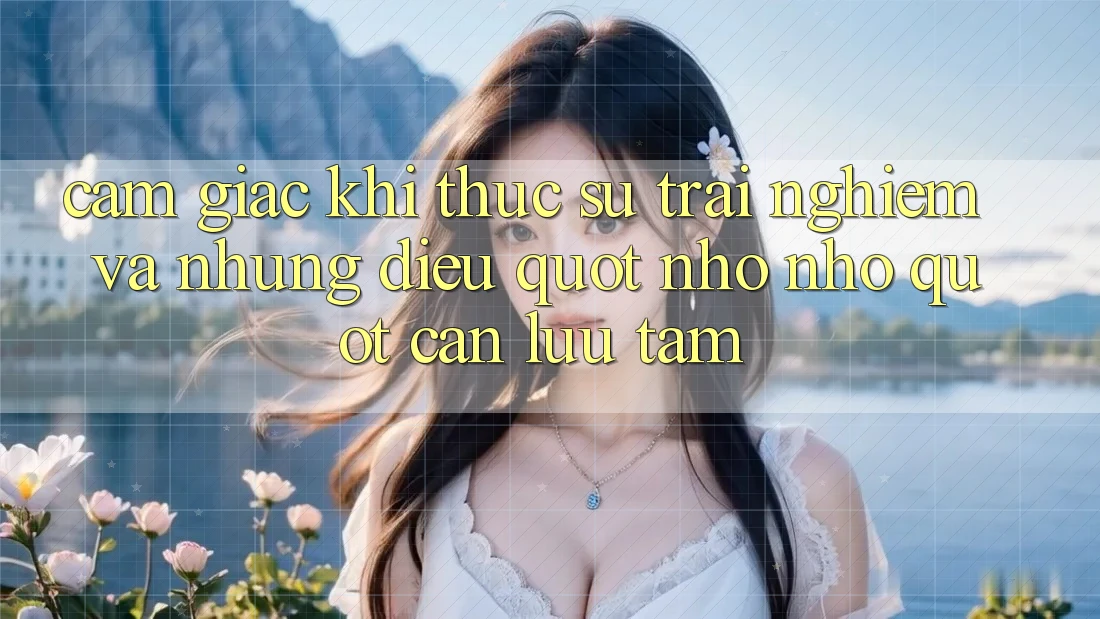 Cảm giác khi thực sự trải nghiệm và những điều " nho nhỏ" cần lưu tâm