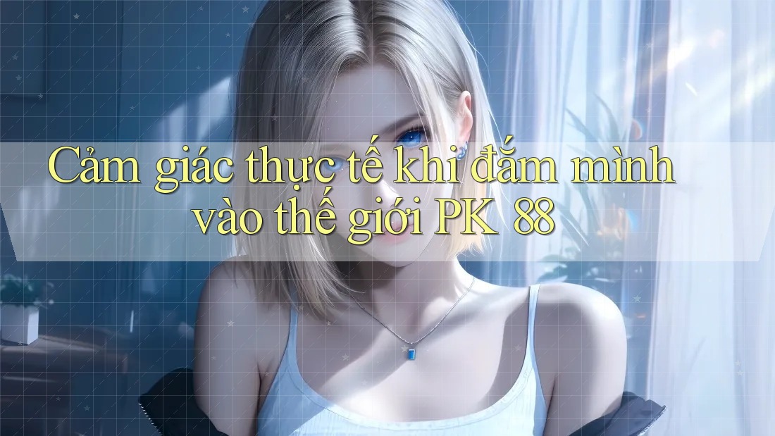 Cảm giác thực tế khi đắm mình vào thế giới PK 88