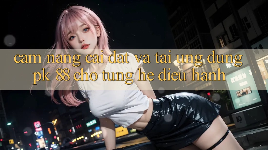 Cẩm nang Cài đặt Và Tải Ứng Dụng PK 88 Cho Từng Hệ Điều Hành