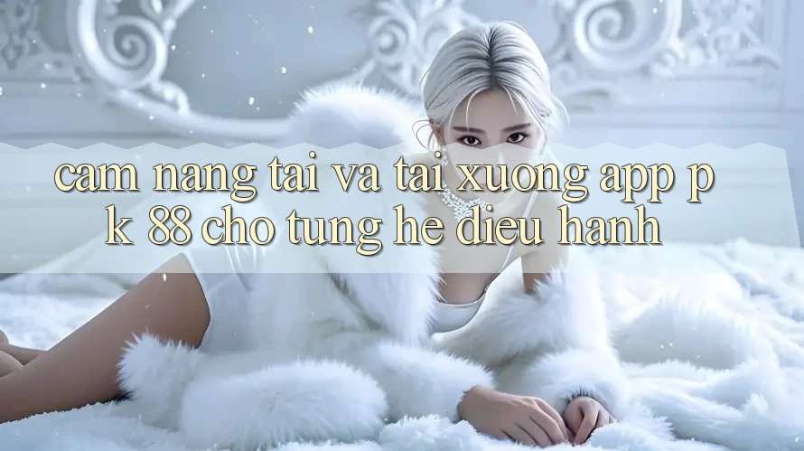 Cẩm nang Tải Và Tải xuống App PK 88 Cho Từng Hệ Điều Hành