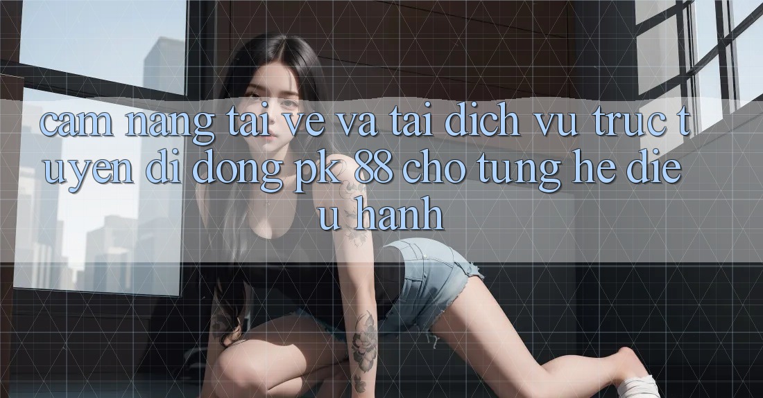 Cẩm nang Tải về Và Tải Dịch vụ trực tuyến di động PK 88 Cho Từng Hệ Điều Hành