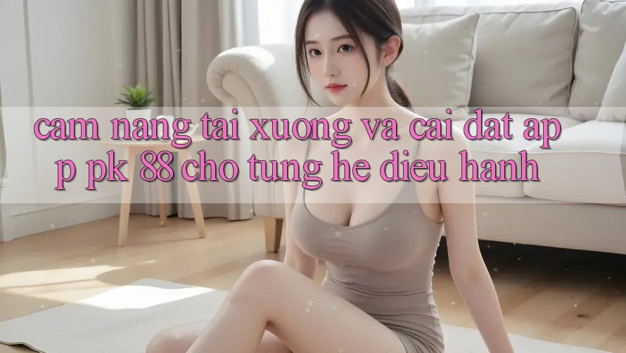 Cẩm nang Tải xuống Và Cài Đặt App PK 88 Cho Từng Hệ Điều Hành