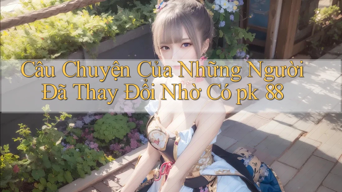 Câu Chuyện Của Những Người Đã Thay Đổi Nhờ Có pk 88