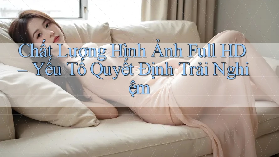 Chất Lượng Hình Ảnh Full HD – Yếu Tố Quyết Định Trải Nghiệm