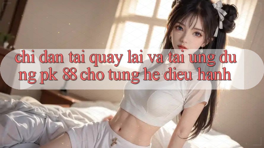 Chỉ dẫn Tải quay lại Và Tải Ứng Dụng PK 88 Cho Từng Hệ Điều Hành