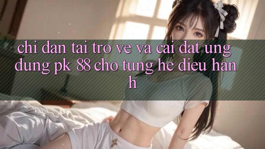Chỉ dẫn Tải trở về Và Cài Đặt Ứng Dụng PK 88 Cho Từng Hệ Điều Hành