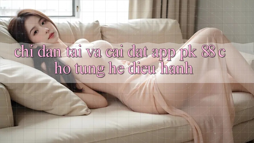 Chỉ dẫn Tải Và Cài Đặt App PK 88 Cho Từng Hệ Điều Hành