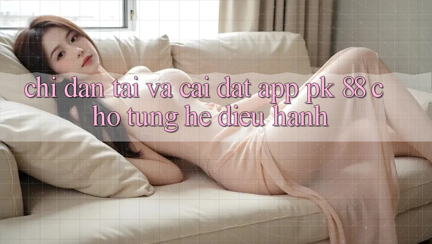 Chỉ dẫn Tải Và Cài Đặt App PK 88 Cho Từng Hệ Điều Hành