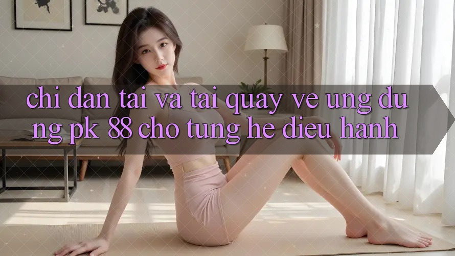 Chỉ dẫn Tải Và Tải quay về Ứng Dụng PK 88 Cho Từng Hệ Điều Hành
