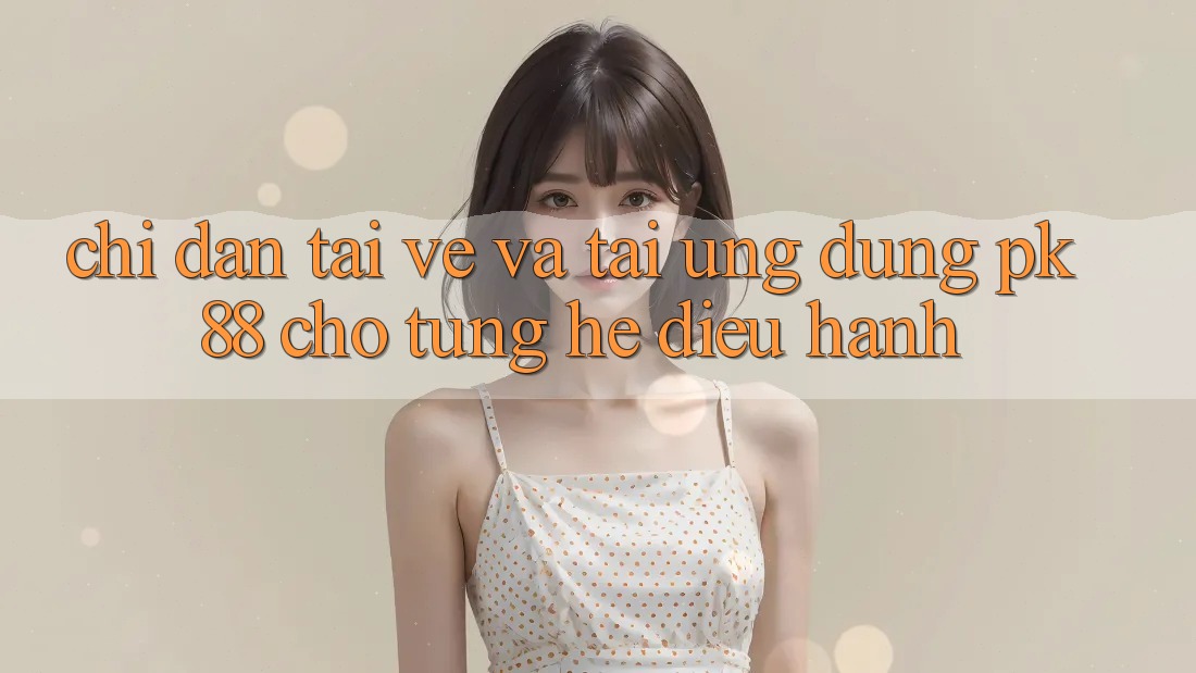 Chỉ dẫn Tải về Và Tải Ứng Dụng PK 88 Cho Từng Hệ Điều Hành