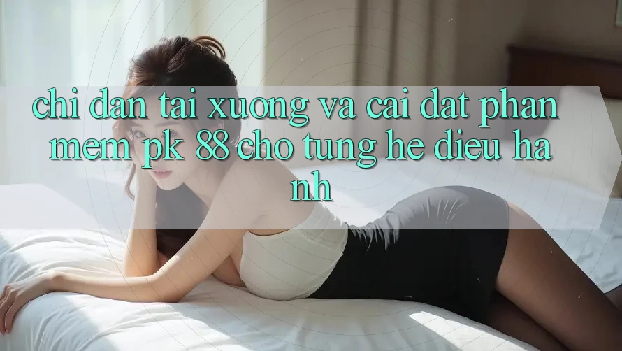 Chỉ dẫn Tải xuống Và Cài Đặt Phần mềm PK 88 Cho Từng Hệ Điều Hành