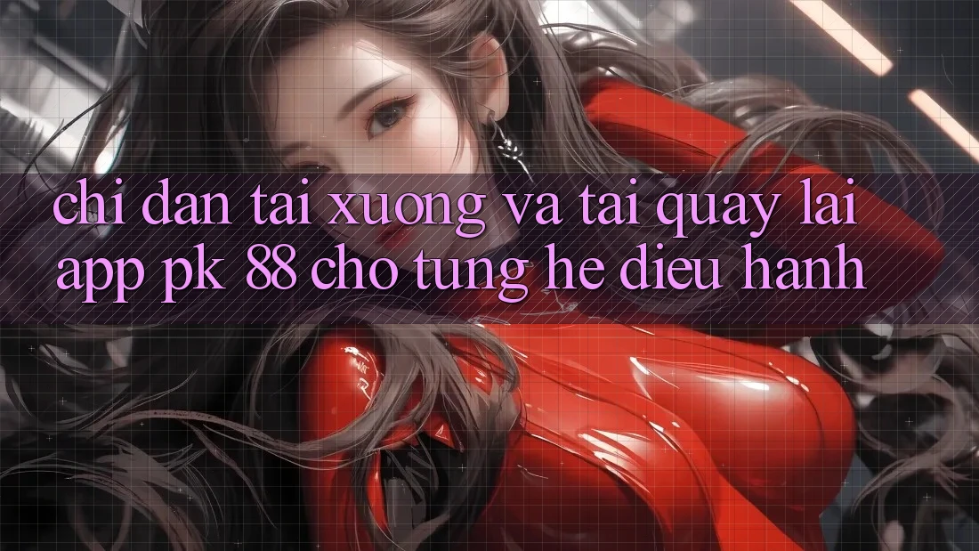 Chỉ dẫn Tải xuống Và Tải quay lại App PK 88 Cho Từng Hệ Điều Hành