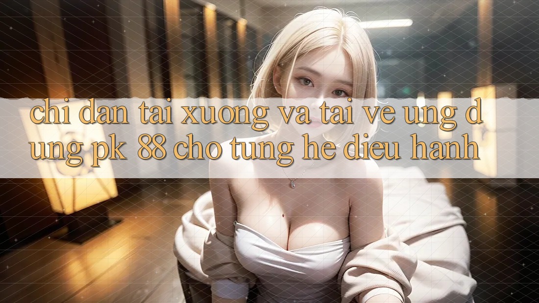 Chỉ dẫn Tải xuống Và Tải về Ứng Dụng PK 88 Cho Từng Hệ Điều Hành
